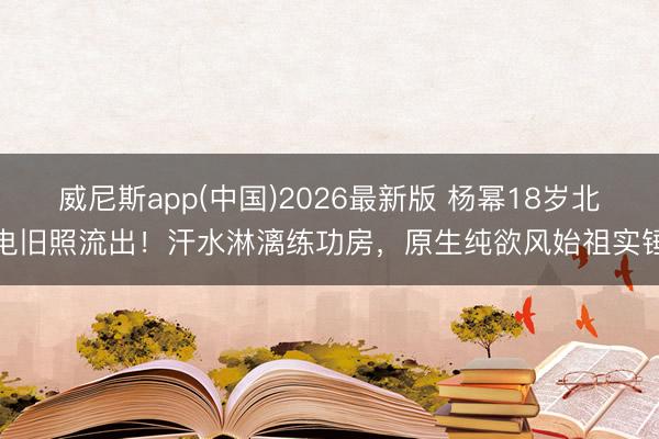 威尼斯app(中国)2026最新版 杨幂18岁北电旧照流出！汗水淋漓练功房，原生纯欲风始祖实锤