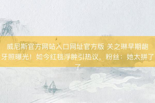威尼斯官方网站入口网址官方版 关之琳早期龅牙照曝光！如今红毯浮肿引热议，粉丝：她太拼了