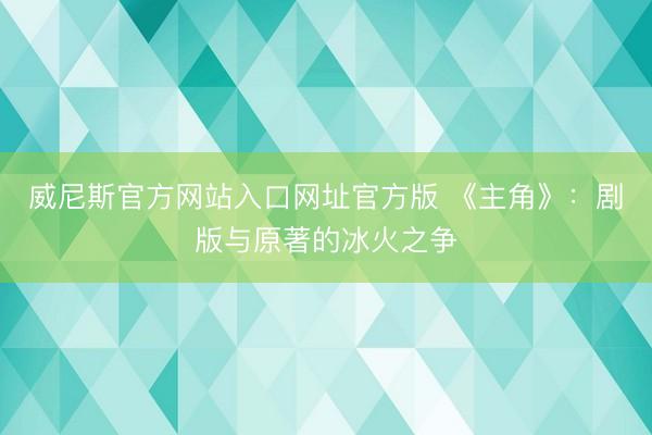 威尼斯官方网站入口网址官方版 《主角》：剧版与原著的冰火之争