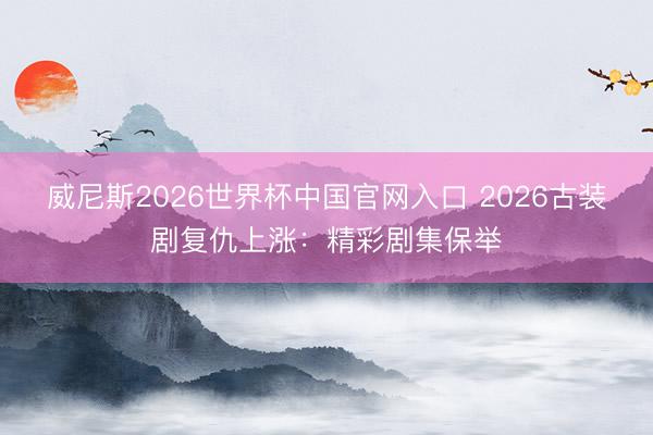 威尼斯2026世界杯中国官网入口 2026古装剧复仇上涨：精彩剧集保举