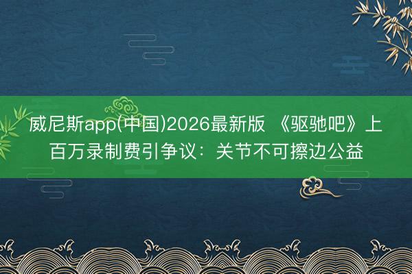 威尼斯app(中国)2026最新版 《驱驰吧》上百万录制费引争议：关节不可擦边公益