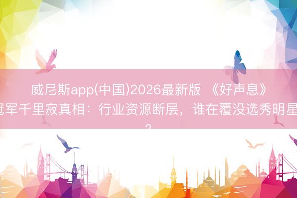 威尼斯app(中国)2026最新版 《好声息》冠军千里寂真相：行业资源断层，谁在覆没选秀明星？