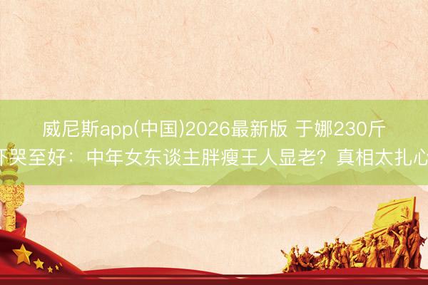 威尼斯app(中国)2026最新版 于娜230斤吓哭至好：中年女东谈主胖瘦王人显老？真相太扎心！