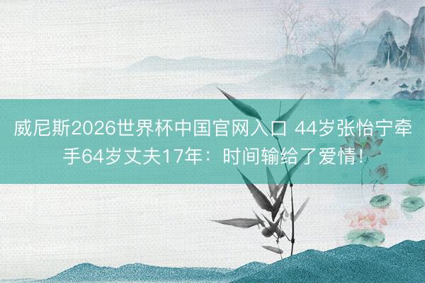 威尼斯2026世界杯中国官网入口 44岁张怡宁牵手64岁丈夫17年：时间输给了爱情！