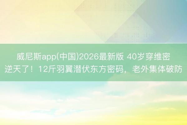威尼斯app(中国)2026最新版 40岁穿维密逆天了!12斤羽翼潜伏东方密码,老外集体破防