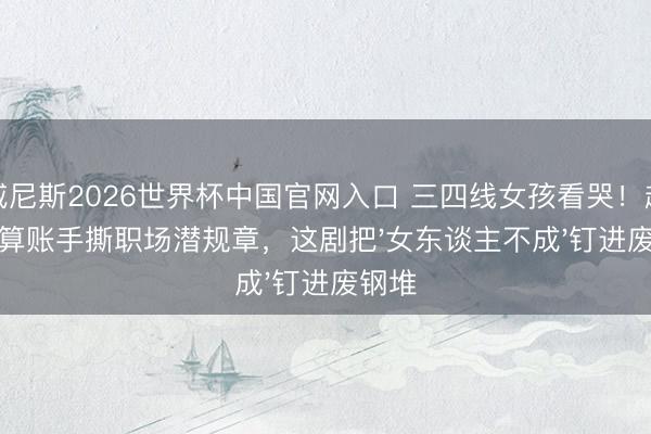 威尼斯2026世界杯中国官网入口 三四线女孩看哭！赵丽颖算账手撕职场潜规章，这剧把'女东谈主不成'钉进废钢堆
