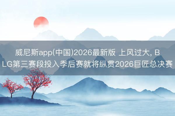 威尼斯app(中国)2026最新版 上风过大， BLG第三赛段投入季后赛就将纵贯2026巨匠总决赛