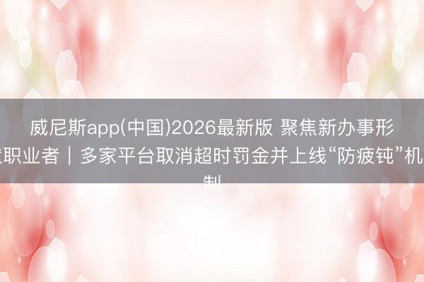 威尼斯app(中国)2026最新版 聚焦新办事形状职业者｜多家平台取消超时罚金并上线“防疲钝”机制