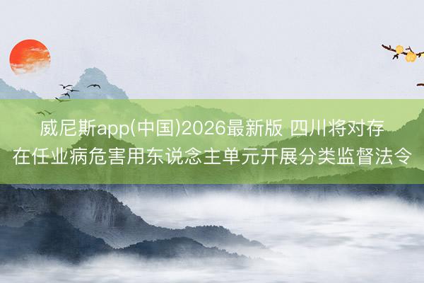 威尼斯app(中国)2026最新版 四川将对存在任业病危害用东说念主单元开展分类监督法令