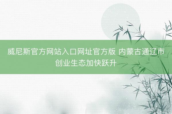 威尼斯官方网站入口网址官方版 内蒙古通辽市创业生态加快跃升