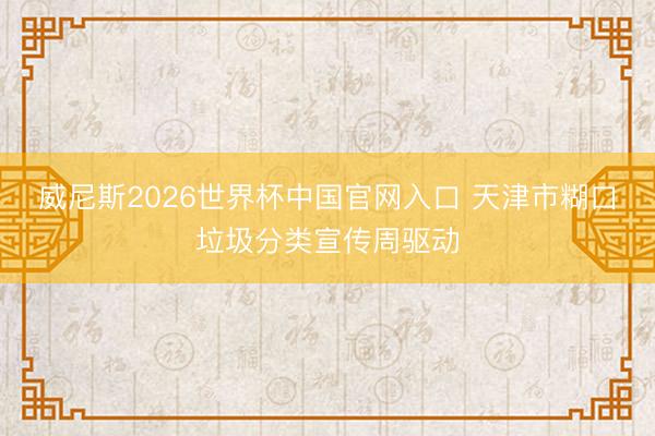 威尼斯2026世界杯中国官网入口 天津市糊口垃圾分类宣传周驱动
