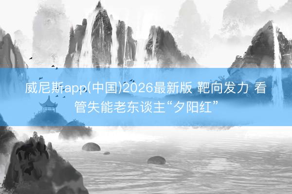 威尼斯app(中国)2026最新版 靶向发力 看管失能老东谈主“夕阳红”