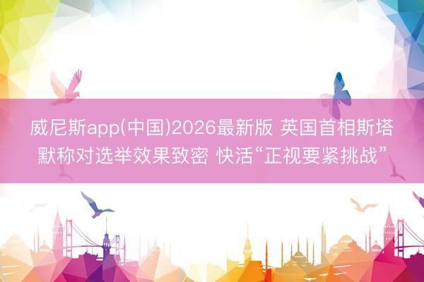 威尼斯app(中国)2026最新版 英国首相斯塔默称对选举效果致密 快活“正视要紧挑战”