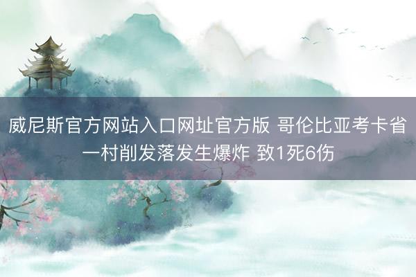 威尼斯官方网站入口网址官方版 哥伦比亚考卡省一村削发落发生爆炸 致1死6伤