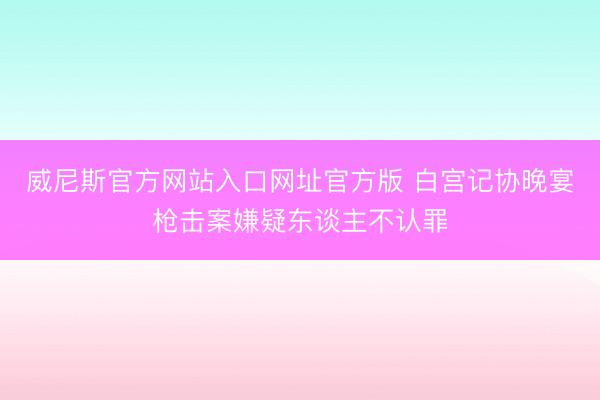 威尼斯官方网站入口网址官方版 白宫记协晚宴枪击案嫌疑东谈主不认罪
