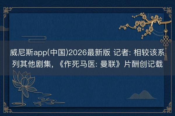 威尼斯app(中国)2026最新版 记者: 相较该系列其他剧集， 《作死马医: 曼联》片酬创记载