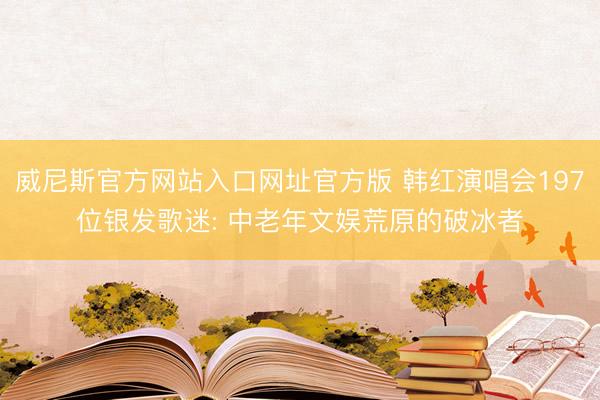 威尼斯官方网站入口网址官方版 韩红演唱会197位银发歌迷: 中老年文娱荒原的破冰者
