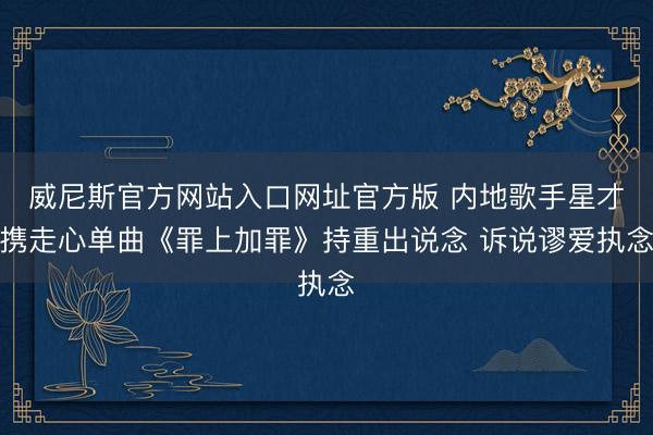 威尼斯官方网站入口网址官方版 内地歌手星才携走心单曲《罪上加罪》持重出说念 诉说谬爱执念