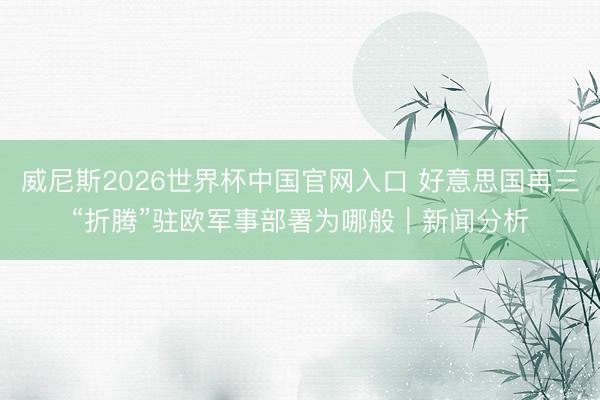 威尼斯2026世界杯中国官网入口 好意思国再三“折腾”驻欧军事部署为哪般|新闻分析