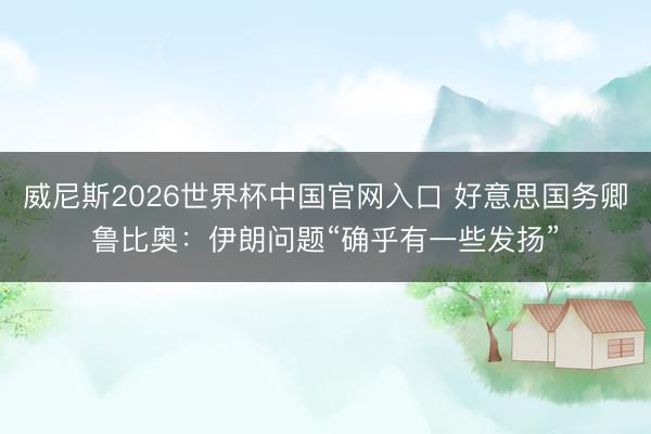 威尼斯2026世界杯中国官网入口 好意思国务卿鲁比奥：伊朗问题“确乎有一些发扬”