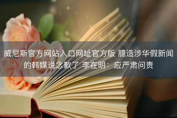 威尼斯官方网站入口网址官方版 臆造涉华假新闻的韩媒说念歉了 李在明：应严肃问责