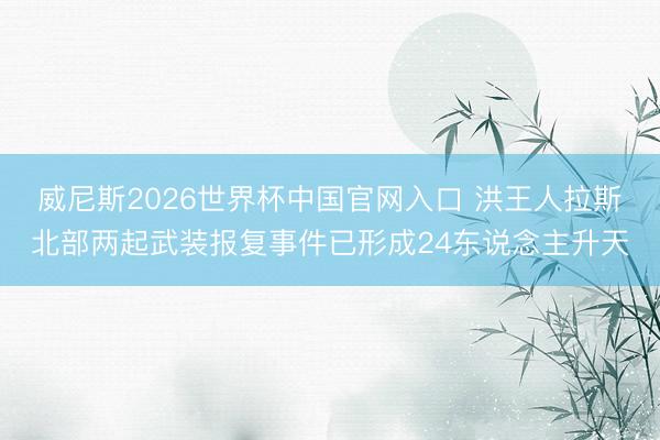 威尼斯2026世界杯中国官网入口 洪王人拉斯北部两起武装报复事件已形成24东说念主升天