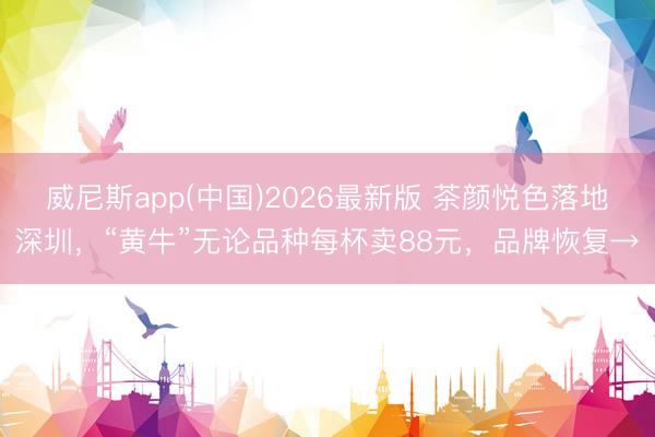 威尼斯app(中国)2026最新版 茶颜悦色落地深圳，“黄牛”无论品种每杯卖88元，品牌恢复→