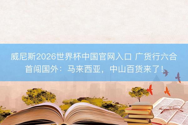 威尼斯2026世界杯中国官网入口 广货行六合首闯国外：马来西亚，中山百货来了！