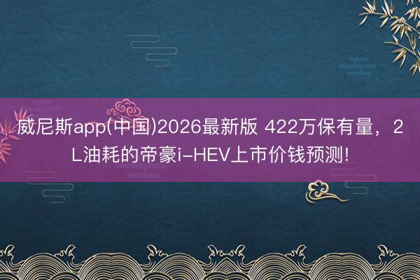 威尼斯app(中国)2026最新版 422万保有量,2L油耗的帝豪i-HEV上市价钱预测!