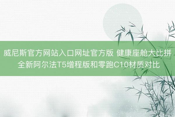 威尼斯官方网站入口网址官方版 健康座舱大比拼 全新阿尔法T5增程版和零跑C10材质对比