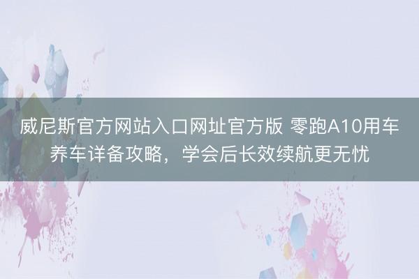 威尼斯官方网站入口网址官方版 零跑A10用车养车详备攻略，学会后长效续航更无忧