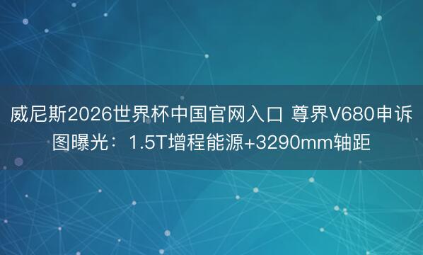 威尼斯2026世界杯中国官网入口 尊界V680申诉图曝光：1.5T增程能源+3290mm轴距