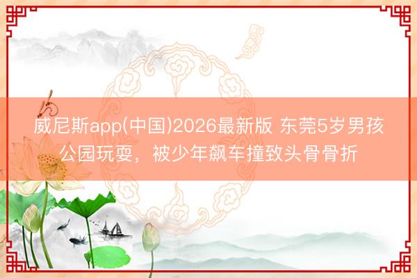 威尼斯app(中国)2026最新版 东莞5岁男孩公园玩耍，被少年飙车撞致头骨骨折