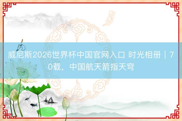 威尼斯2026世界杯中国官网入口 时光相册｜70载，中国航天箭指天穹