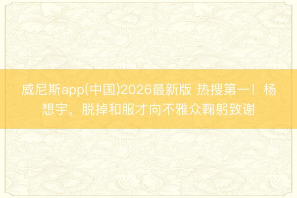 威尼斯app(中国)2026最新版 热搜第一！杨想宇，脱掉和服才向不雅众鞠躬致谢