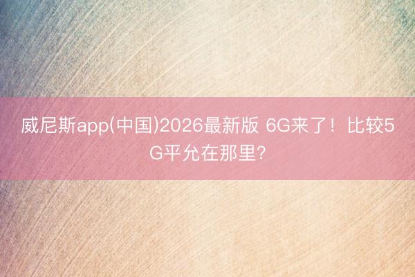威尼斯app(中国)2026最新版 6G来了！比较5G平允在那里？