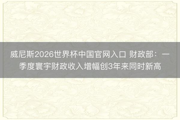 威尼斯2026世界杯中国官网入口 财政部:一季度寰宇财政收入增幅创3年来同时新高