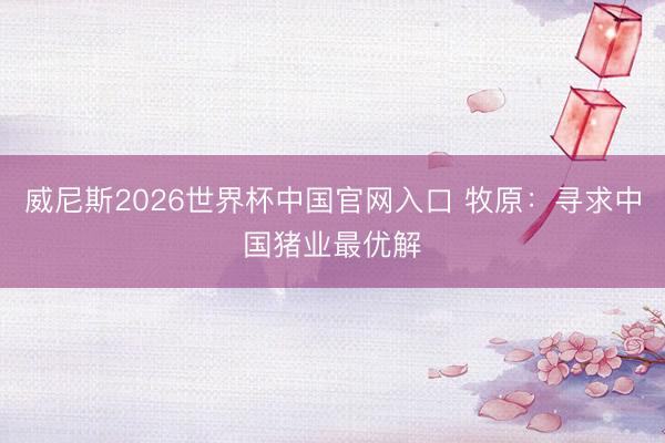 威尼斯2026世界杯中国官网入口 牧原：寻求中国猪业最优解
