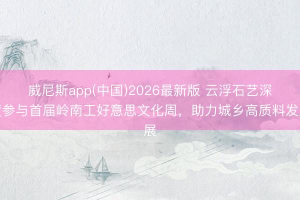 威尼斯app(中国)2026最新版 云浮石艺深度参与首届岭南工好意思文化周,助力城乡高质料发展