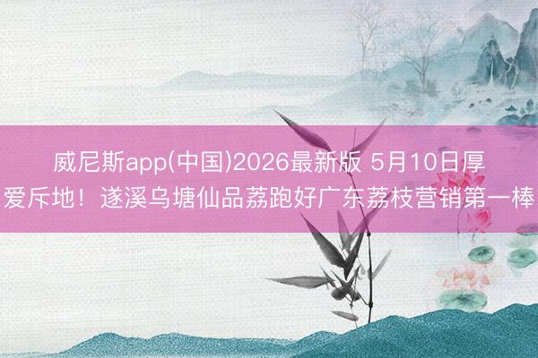 威尼斯app(中国)2026最新版 5月10日厚爱斥地！遂溪乌塘仙品荔跑好广东荔枝营销第一棒