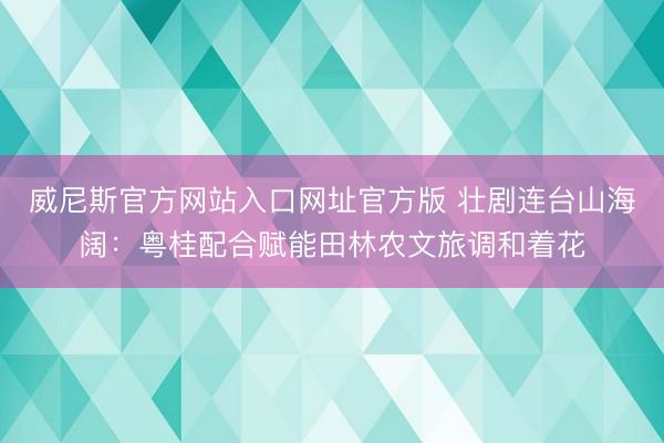 威尼斯官方网站入口网址官方版 壮剧连台山海阔:粤桂配合赋能田林农文旅调和着花