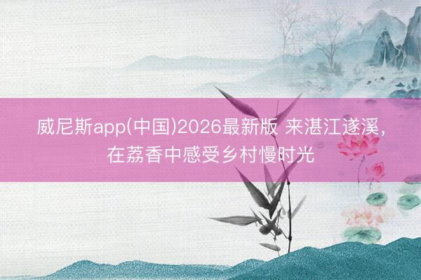 威尼斯app(中国)2026最新版 来湛江遂溪,在荔香中感受乡村慢时光