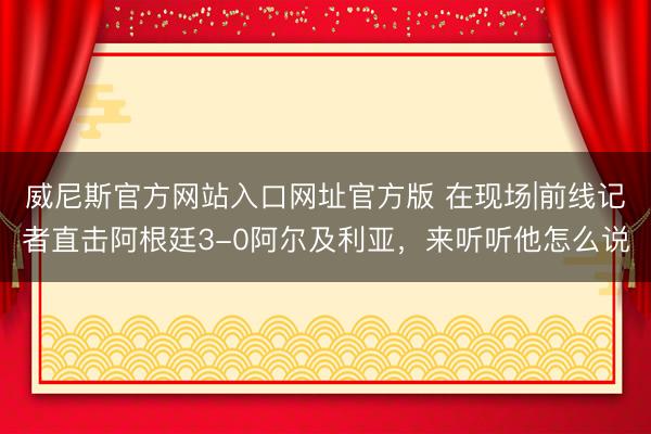 威尼斯官方网站入口网址官方版 在现场|前线记者直击阿根廷3-0阿尔及利亚，<a href=