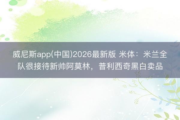 威尼斯app(中国)2026最新版 米体：米兰全队很接待新帅阿莫林，普利西奇黑白卖品