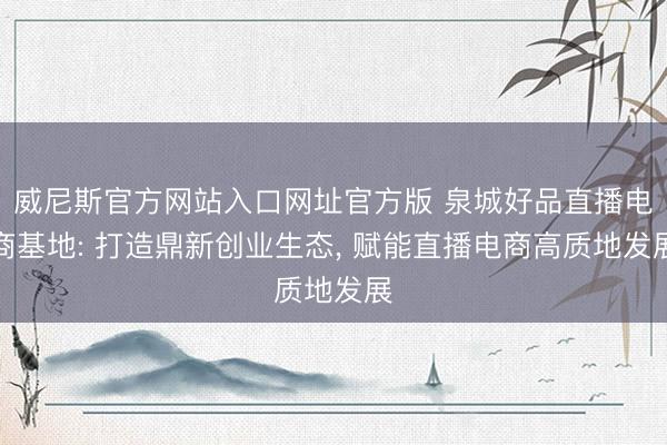 威尼斯官方网站入口网址官方版 泉城好品直播电商基地: 打造鼎新创业生态, 赋能直播电商高质地发展