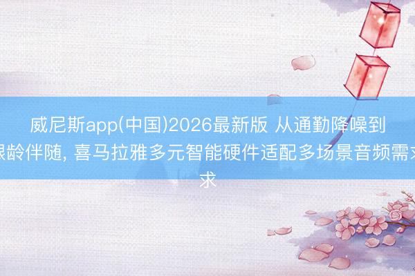 威尼斯app(中国)2026最新版 从通勤降噪到银龄伴随， 喜马拉雅多元智能硬件适配多场景音频需求
