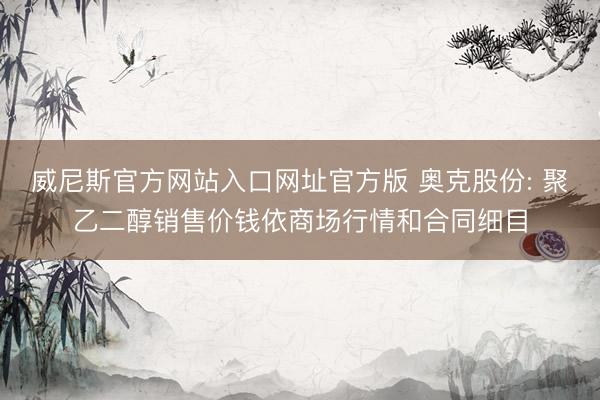 威尼斯官方网站入口网址官方版 奥克股份: 聚乙二醇销售价钱依商场行情和合同细目